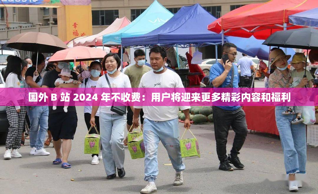 国外 B 站 2024 年不收费：用户将迎来更多精彩内容和福利