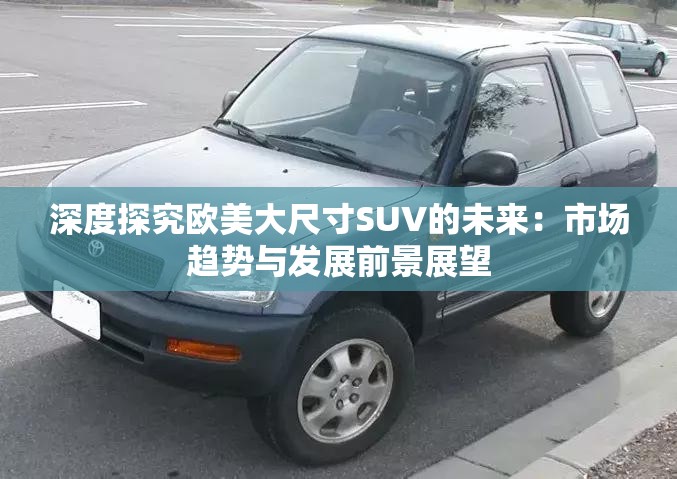 深度探究欧美大尺寸SUV的未来：市场趋势与发展前景展望