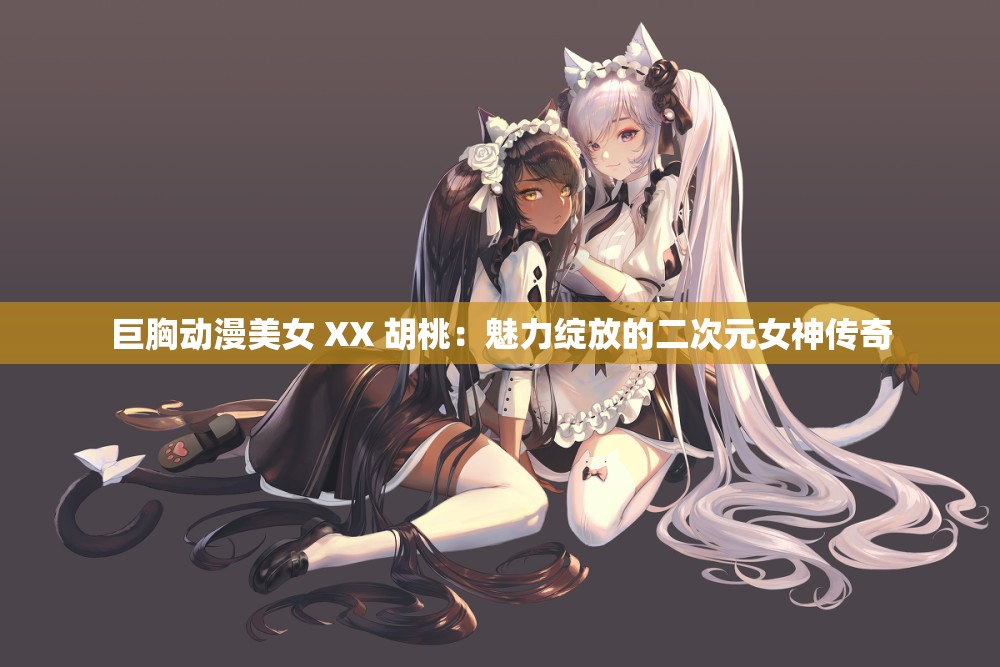 巨胸动漫美女 XX 胡桃：魅力绽放的二次元女神传奇