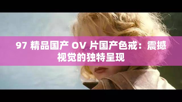 97 精品国产 OV 片国产色戒：震撼视觉的独特呈现