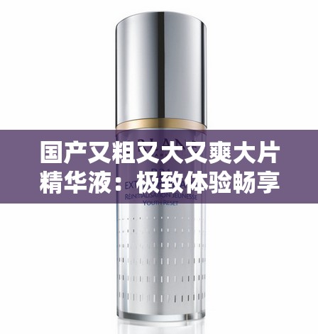 国产又粗又大又爽大片精华液：极致体验畅享非凡