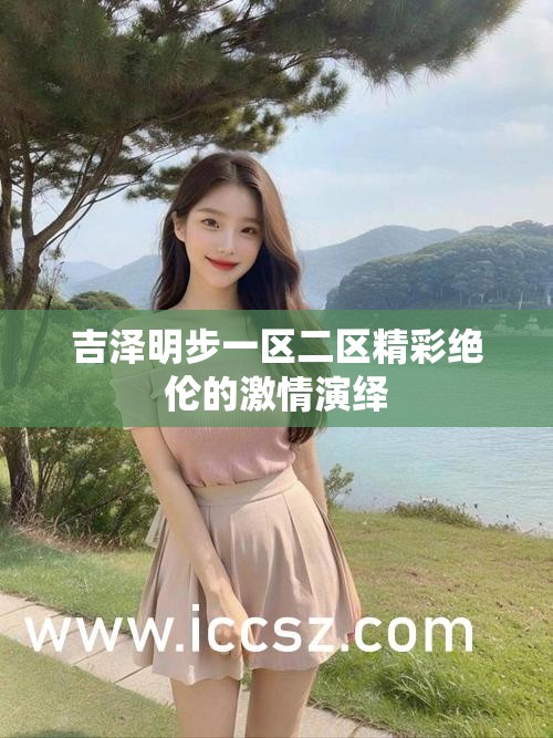 吉泽明步一区二区精彩绝伦的激情演绎