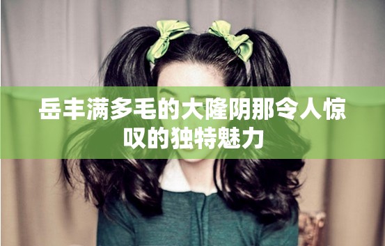 岳丰满多毛的大隆阴那令人惊叹的独特魅力