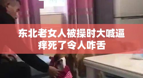 东北老女人被操时大喊逼痒死了令人咋舌