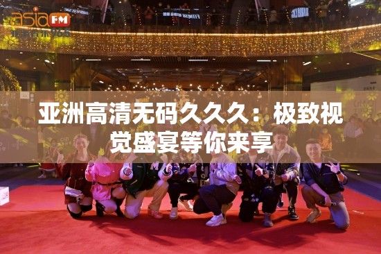 亚洲高清无码久久久：极致视觉盛宴等你来享