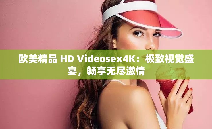 欧美精品 HD Videosex4K：极致视觉盛宴，畅享无尽激情