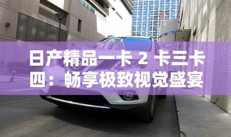 日产精品一卡 2 卡三卡四：畅享极致视觉盛宴