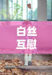 白丝互慰：一种特殊的情感交流方式