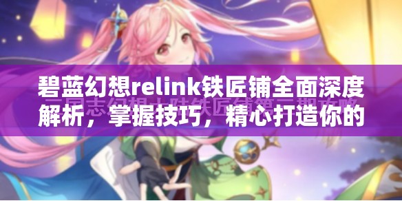 碧蓝幻想relink铁匠铺全面深度解析，掌握技巧，精心打造你的个性化专属神器