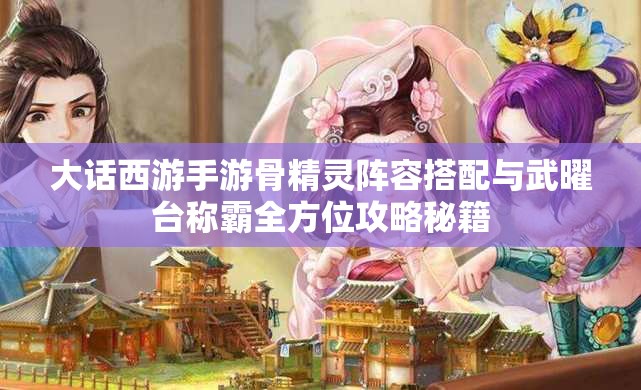 大话西游手游骨精灵阵容搭配与武曜台称霸全方位攻略秘籍