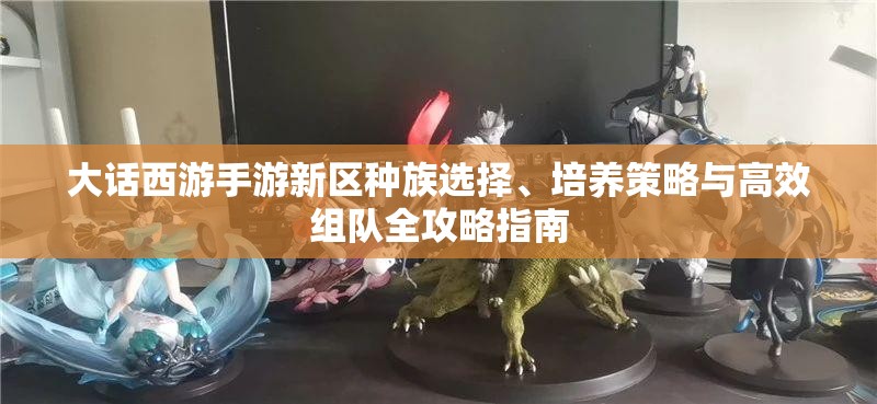 大话西游手游新区种族选择、培养策略与高效组队全攻略指南