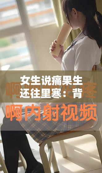 女生说痛果生还往里寒：背后的隐秘与深层情感剖析