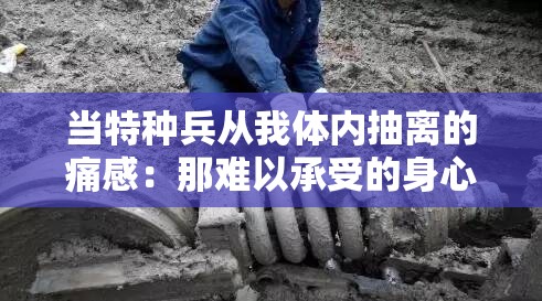当特种兵从我体内抽离的痛感：那难以承受的身心之苦