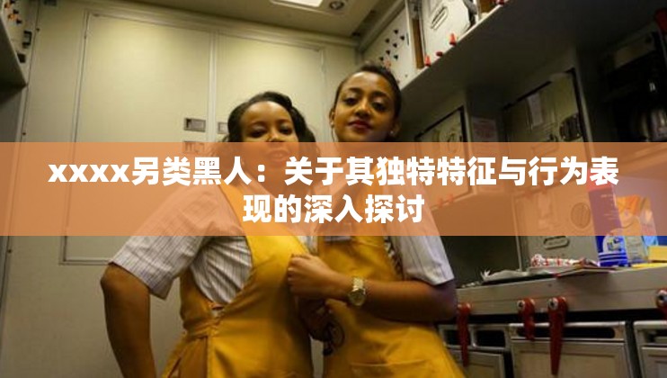 xxxx另类黑人：关于其独特特征与行为表现的深入探讨