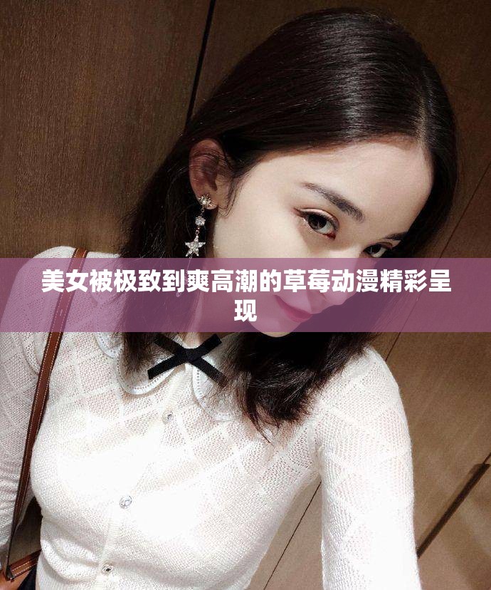 美女被极致到爽高潮的草莓动漫精彩呈现
