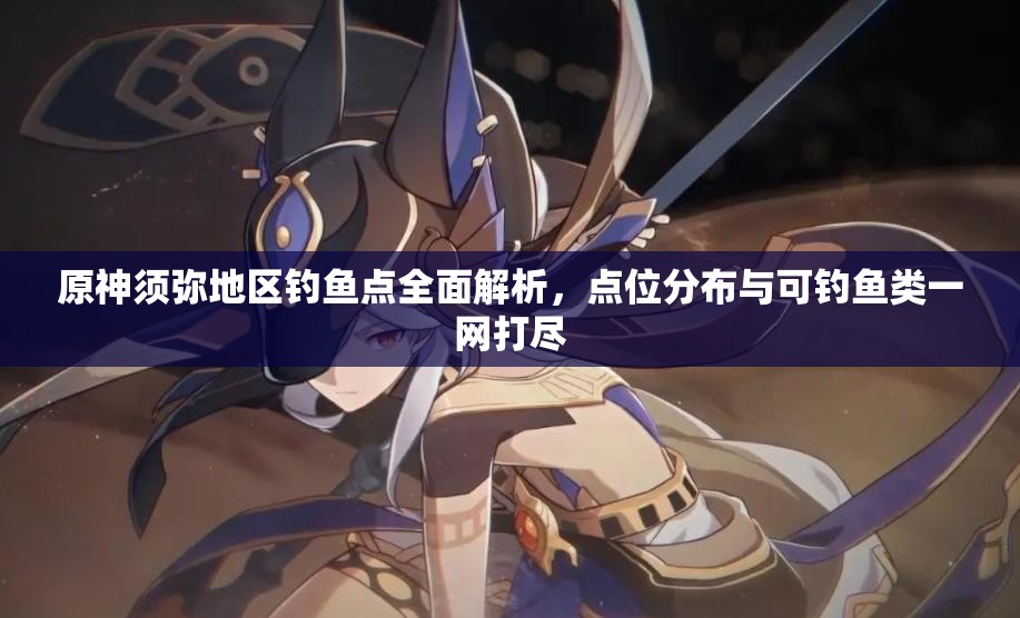 原神须弥地区钓鱼点全面解析，点位分布与可钓鱼类一网打尽