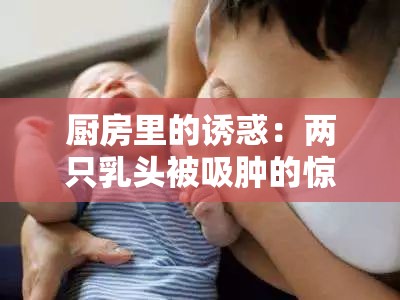 厨房里的诱惑：两只乳头被吸肿的惊人秘密