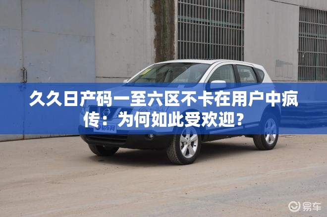 久久日产码一至六区不卡在用户中疯传：为何如此受欢迎？