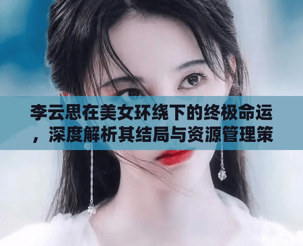 李云思在美女环绕下的终极命运，深度解析其结局与资源管理策略