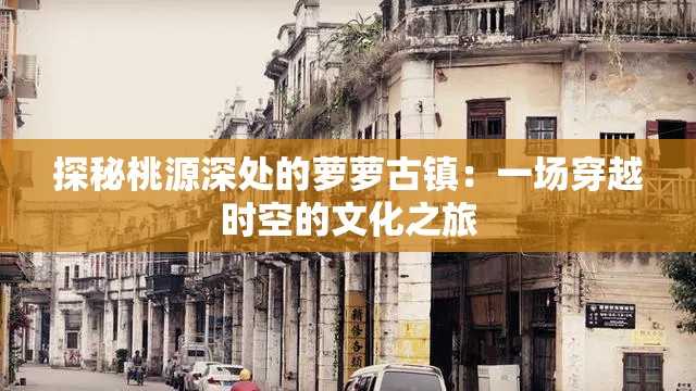 探秘桃源深处的萝萝古镇：一场穿越时空的文化之旅