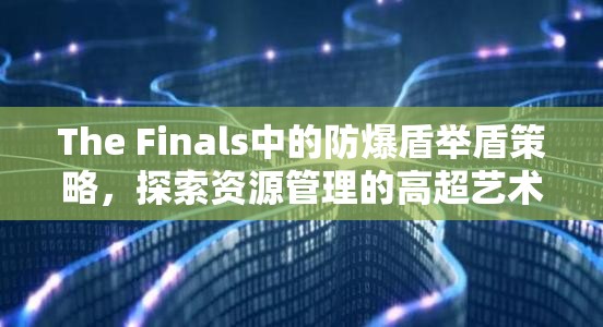The Finals中的防爆盾举盾策略，探索资源管理的高超艺术与技巧