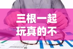三根一起玩真的不会坏掉吗：关于这个问题的深入探讨