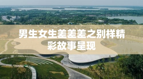 男生女生差差差之别样精彩故事呈现