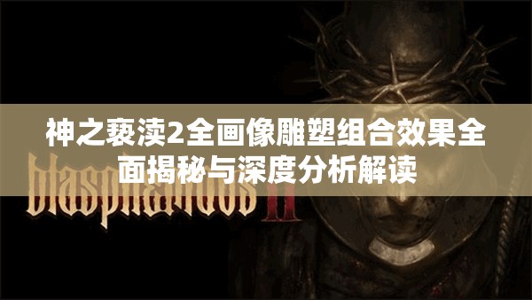 神之亵渎2全画像雕塑组合效果全面揭秘与深度分析解读