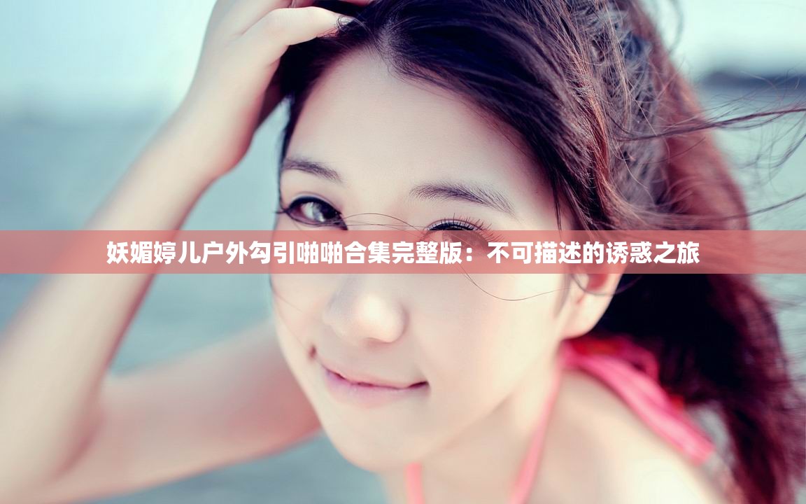 妖媚婷儿户外勾引啪啪合集完整版：不可描述的诱惑之旅