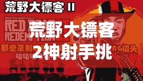 荒野大镖客2神射手挑战4深度解析，掌握投掷手斧的精准艺术与技巧