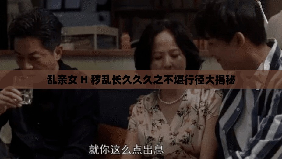 乱亲女 H 秽乱长久久久之不堪行径大揭秘