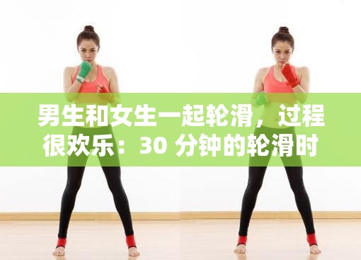 男生和女生一起轮滑，过程很欢乐：30 分钟的轮滑时光