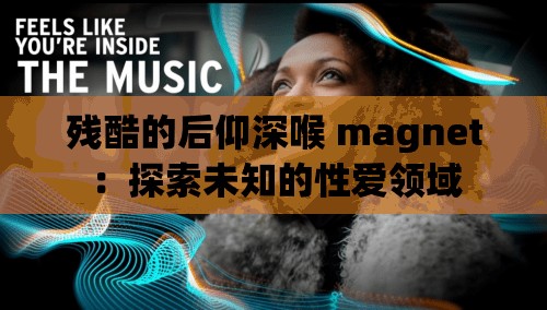 残酷的后仰深喉 magnet：探索未知的性爱领域