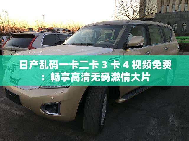 日产乱码一卡二卡 3 卡 4 视频免费：畅享高清无码激情大片