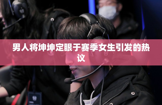 男人将坤坤定眼于赛季女生引发的热议