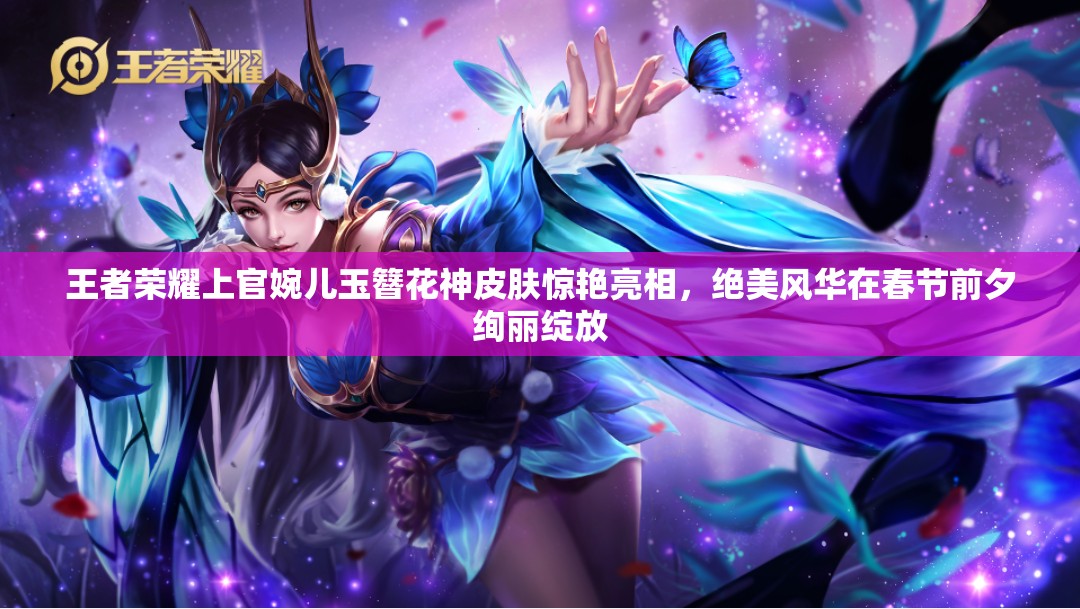 王者荣耀上官婉儿玉簪花神皮肤惊艳亮相，绝美风华在春节前夕绚丽绽放