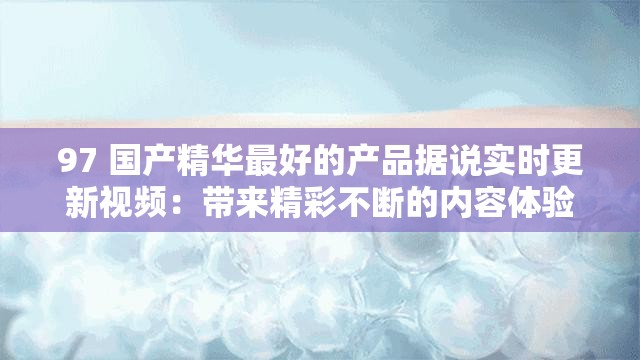 97 国产精华最好的产品据说实时更新视频：带来精彩不断的内容体验