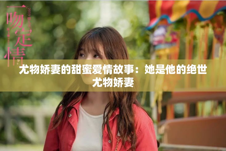 尤物娇妻的甜蜜爱情故事：她是他的绝世尤物娇妻