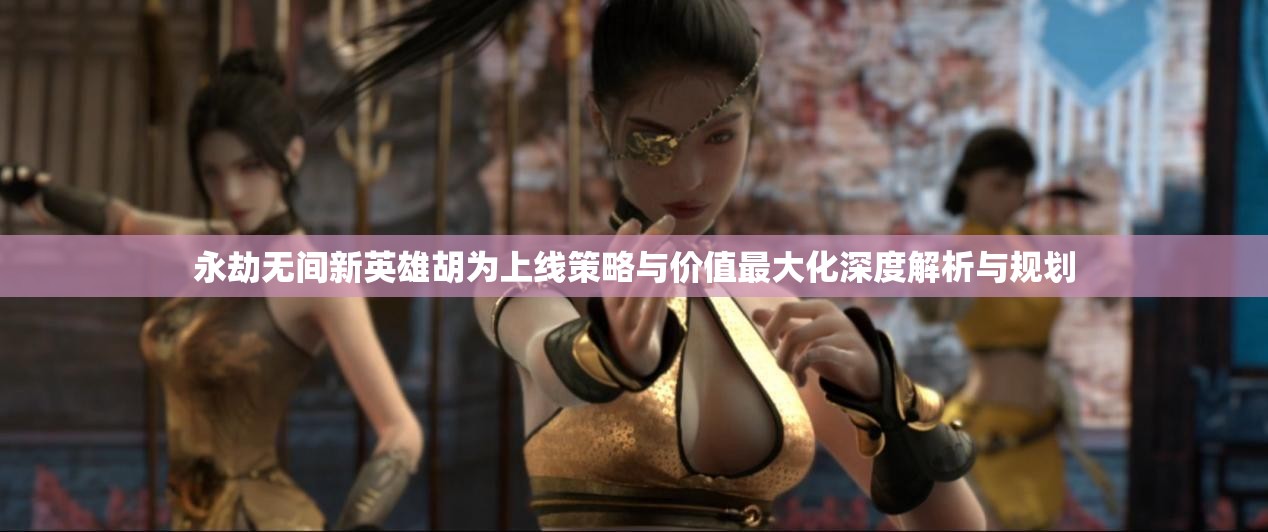 永劫无间新英雄胡为上线策略与价值最大化深度解析与规划