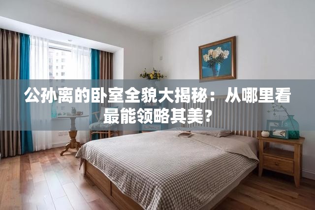 公孙离的卧室全貌大揭秘：从哪里看最能领略其美？