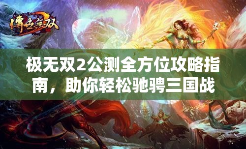 极无双2公测全方位攻略指南，助你轻松驰骋三国战场称霸群雄