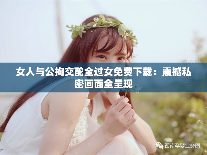 女人与公拘交酡全过女免费下载：震撼私密画面全呈现