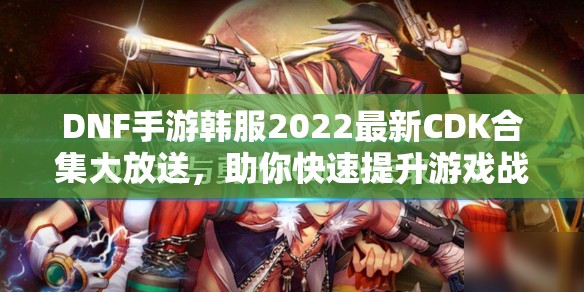 DNF手游韩服2022最新CDK合集大放送，助你快速提升游戏战力！