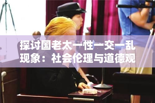 探讨国老太一性一交一乱现象：社会伦理与道德观念的多重挑战与反思