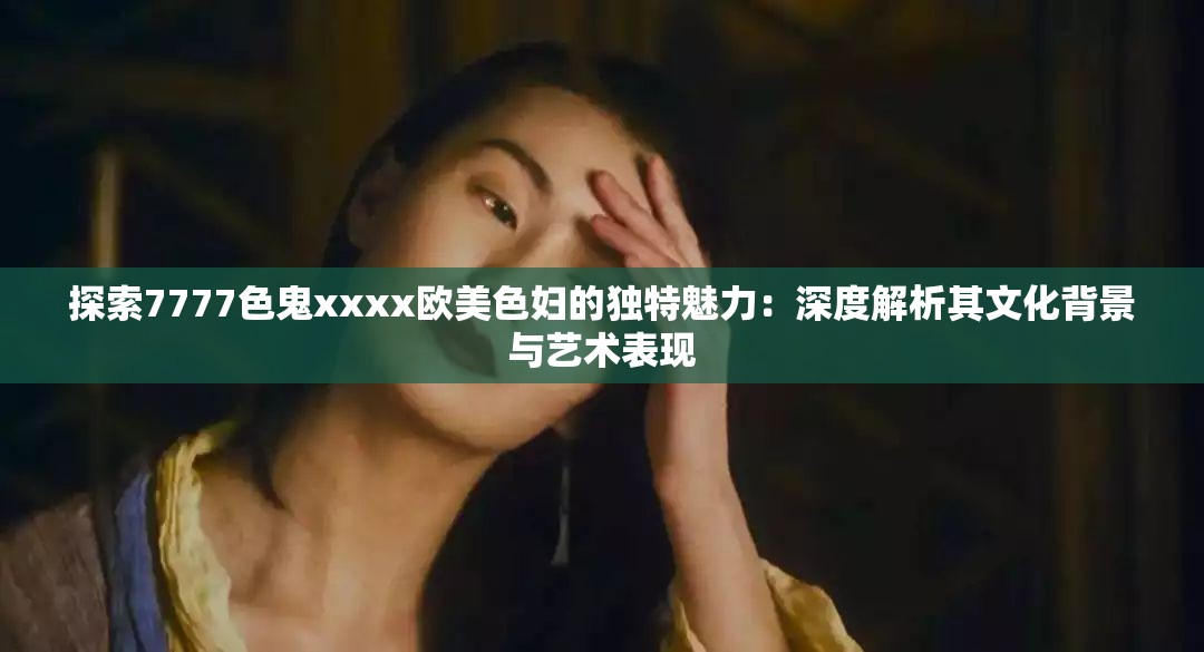 探索7777色鬼xxxx欧美色妇的独特魅力：深度解析其文化背景与艺术表现