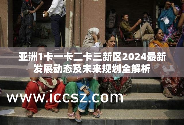 亚洲1卡一卡二卡三新区2024最新发展动态及未来规划全解析