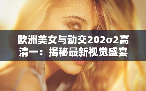 欧洲美女与动交202σ2高清一：揭秘最新视觉盛宴，探索高清画质下的绝美瞬间