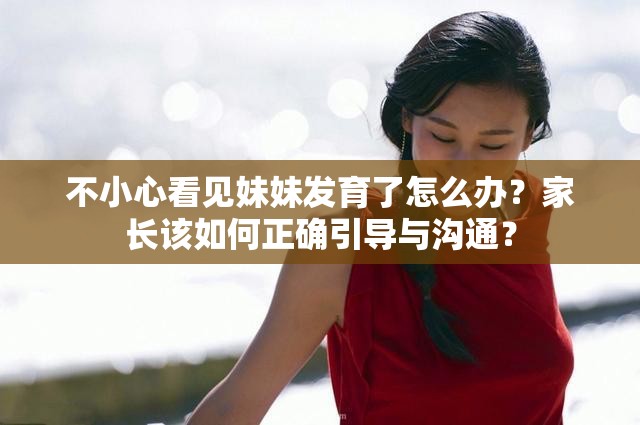 不小心看见妹妹发育了怎么办？家长该如何正确引导与沟通？