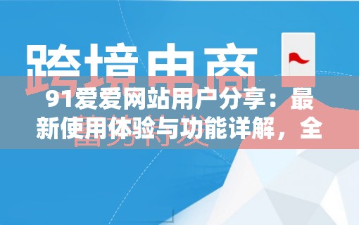 91爱爱网站用户分享：最新使用体验与功能详解，全面解析平台特色与服务优势