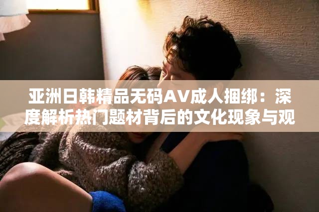 亚洲日韩精品无码AV成人捆绑：深度解析热门题材背后的文化现象与观影趋势